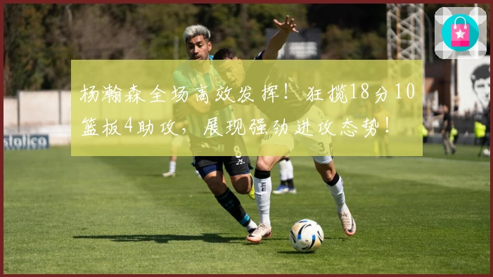 杨瀚森全场高效发挥！狂揽18分10篮板4助攻，展现强劲进攻态势！