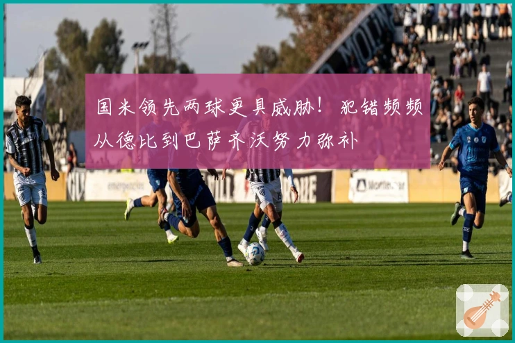 国米领先两球更具威胁！犯错频频从德比到巴萨齐沃努力弥补
