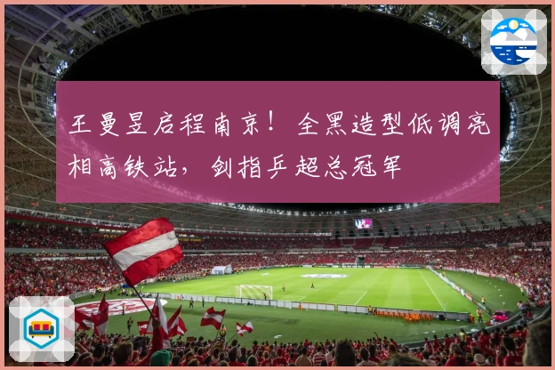 王曼昱启程南京！全黑造型低调亮相高铁站，剑指乒超总冠军