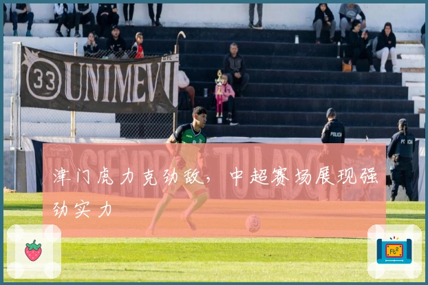 津门虎力克劲敌，中超赛场展现强劲实力