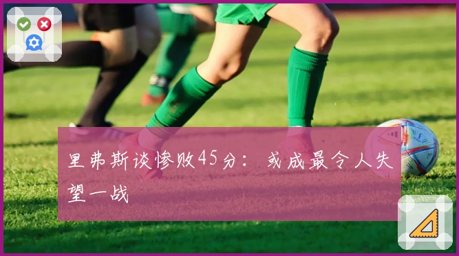 里弗斯谈惨败45分：或成最令人失望一战