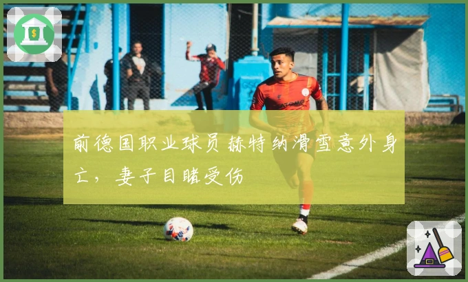 前德国职业球员赫特纳滑雪意外身亡，妻子目睹受伤