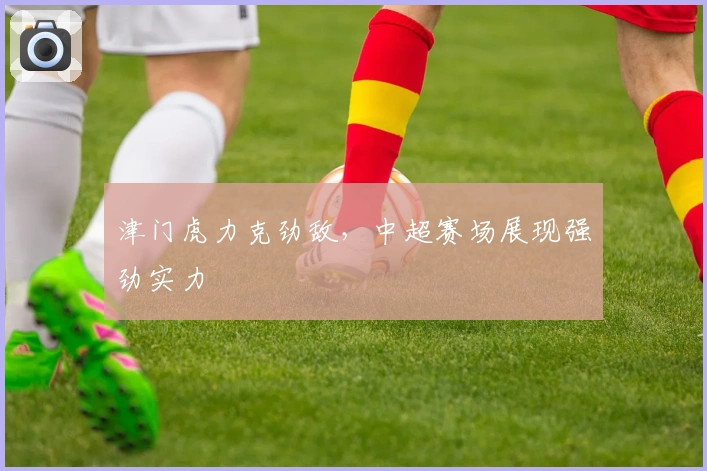 津门虎力克劲敌，中超赛场展现强劲实力