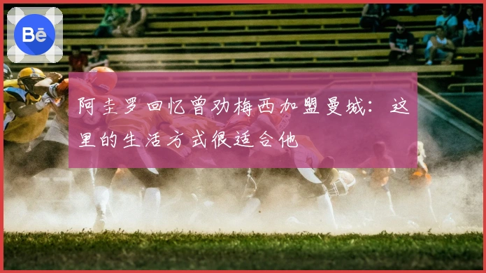 阿圭罗回忆曾劝梅西加盟曼城：这里的生活方式很适合他